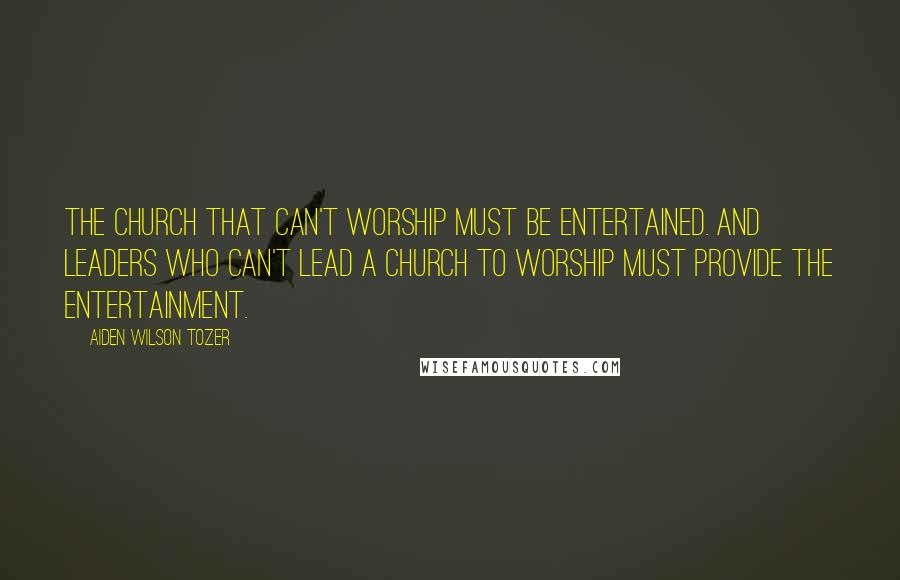 Aiden Wilson Tozer Quotes: The church that can't worship must be entertained. And leaders who can't lead a church to worship must provide the entertainment.