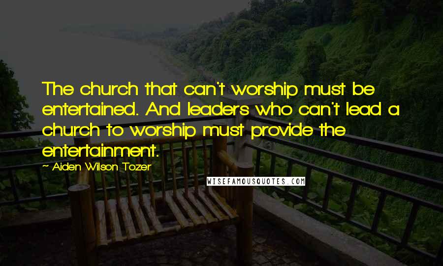 Aiden Wilson Tozer Quotes: The church that can't worship must be entertained. And leaders who can't lead a church to worship must provide the entertainment.