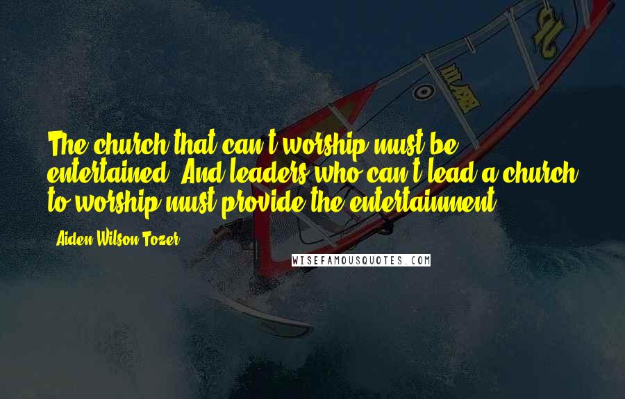 Aiden Wilson Tozer Quotes: The church that can't worship must be entertained. And leaders who can't lead a church to worship must provide the entertainment.