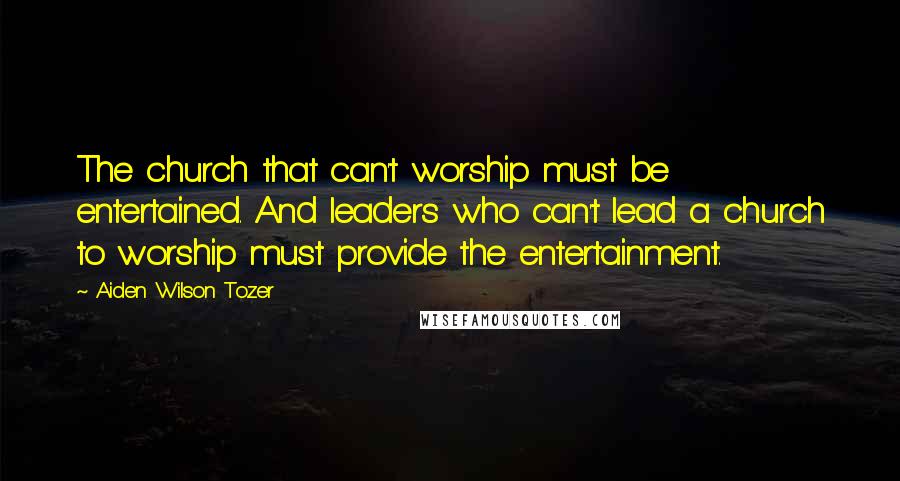 Aiden Wilson Tozer Quotes: The church that can't worship must be entertained. And leaders who can't lead a church to worship must provide the entertainment.