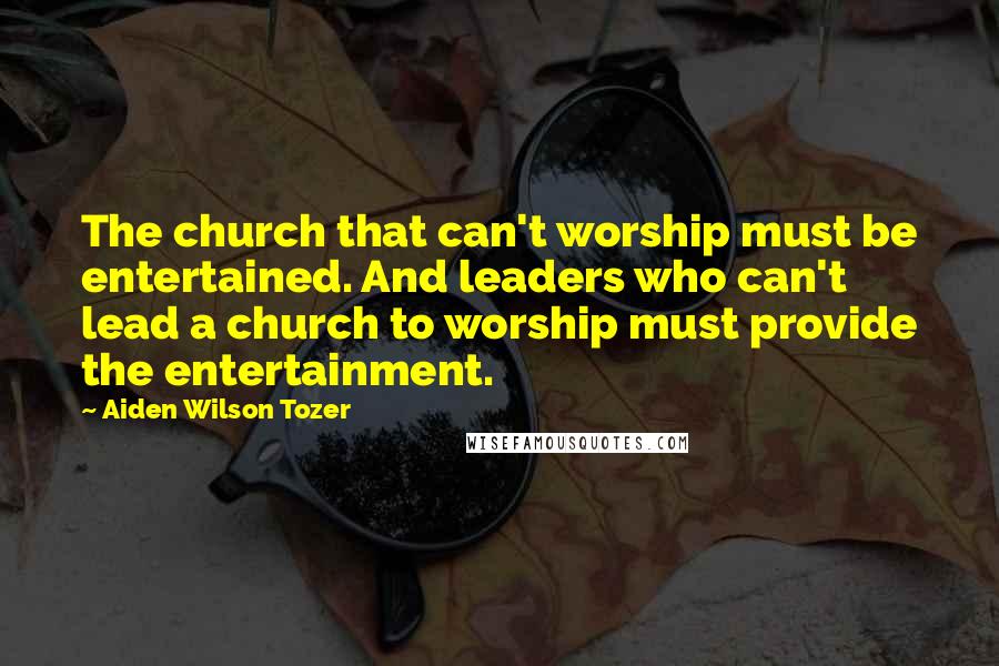 Aiden Wilson Tozer Quotes: The church that can't worship must be entertained. And leaders who can't lead a church to worship must provide the entertainment.