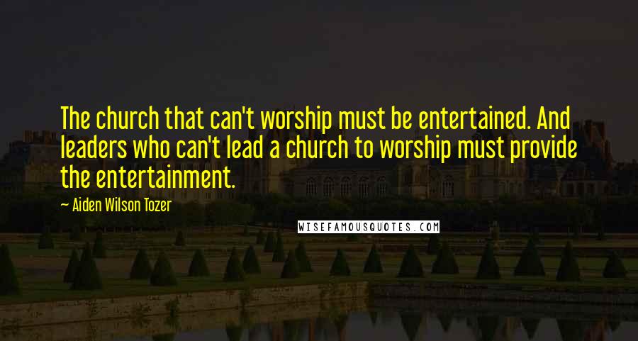 Aiden Wilson Tozer Quotes: The church that can't worship must be entertained. And leaders who can't lead a church to worship must provide the entertainment.