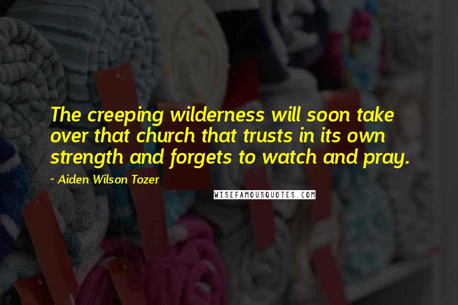 Aiden Wilson Tozer Quotes: The creeping wilderness will soon take over that church that trusts in its own strength and forgets to watch and pray.