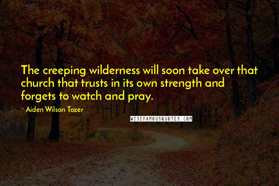 Aiden Wilson Tozer Quotes: The creeping wilderness will soon take over that church that trusts in its own strength and forgets to watch and pray.