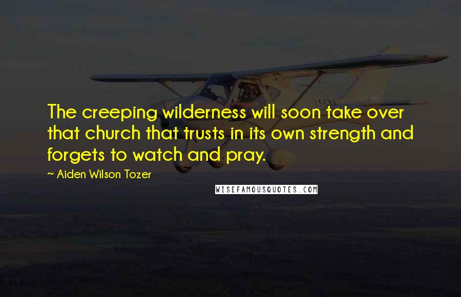 Aiden Wilson Tozer Quotes: The creeping wilderness will soon take over that church that trusts in its own strength and forgets to watch and pray.