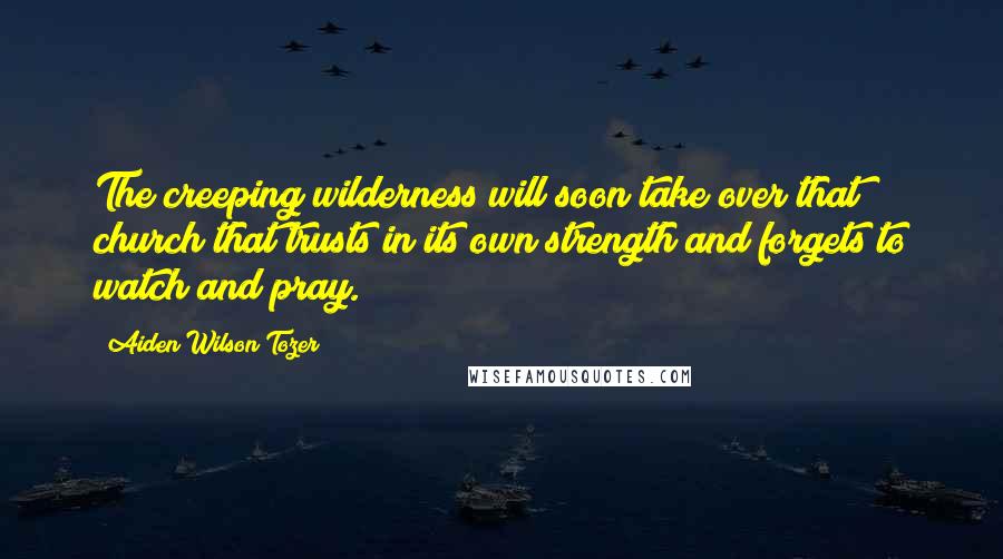 Aiden Wilson Tozer Quotes: The creeping wilderness will soon take over that church that trusts in its own strength and forgets to watch and pray.