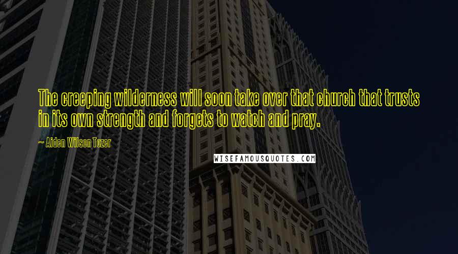 Aiden Wilson Tozer Quotes: The creeping wilderness will soon take over that church that trusts in its own strength and forgets to watch and pray.