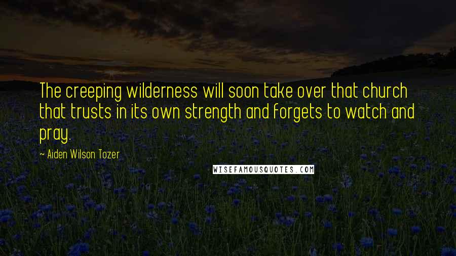 Aiden Wilson Tozer Quotes: The creeping wilderness will soon take over that church that trusts in its own strength and forgets to watch and pray.