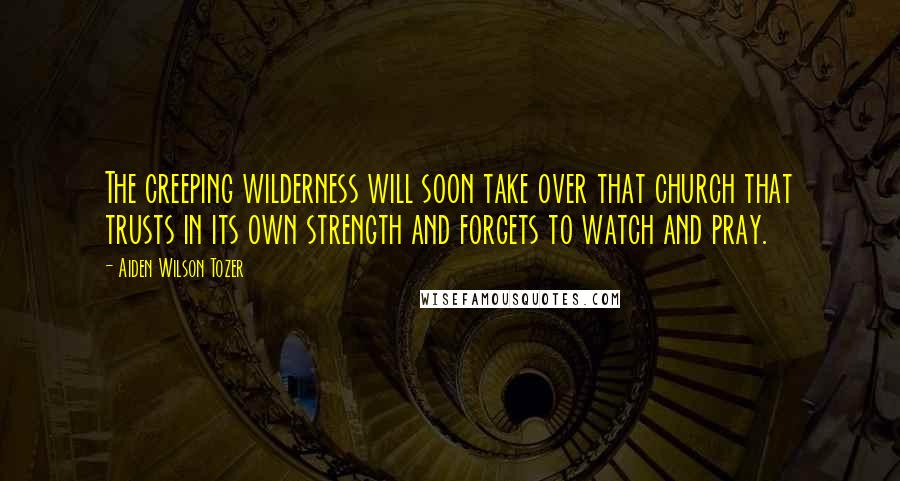 Aiden Wilson Tozer Quotes: The creeping wilderness will soon take over that church that trusts in its own strength and forgets to watch and pray.