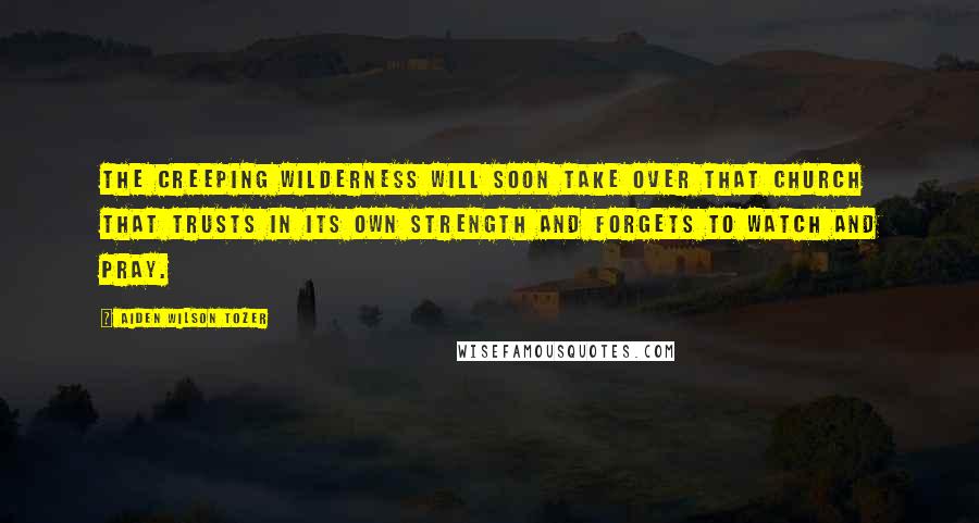 Aiden Wilson Tozer Quotes: The creeping wilderness will soon take over that church that trusts in its own strength and forgets to watch and pray.