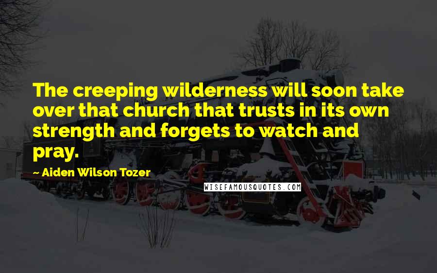 Aiden Wilson Tozer Quotes: The creeping wilderness will soon take over that church that trusts in its own strength and forgets to watch and pray.