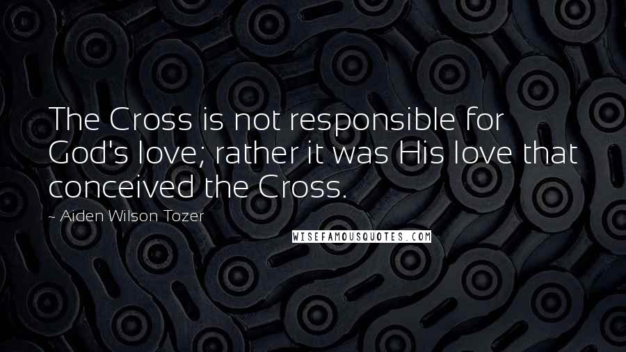 Aiden Wilson Tozer Quotes: The Cross is not responsible for God's love; rather it was His love that conceived the Cross.