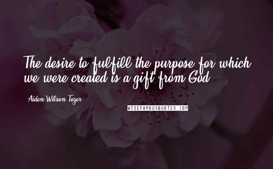 Aiden Wilson Tozer Quotes: The desire to fulfill the purpose for which we were created is a gift from God.