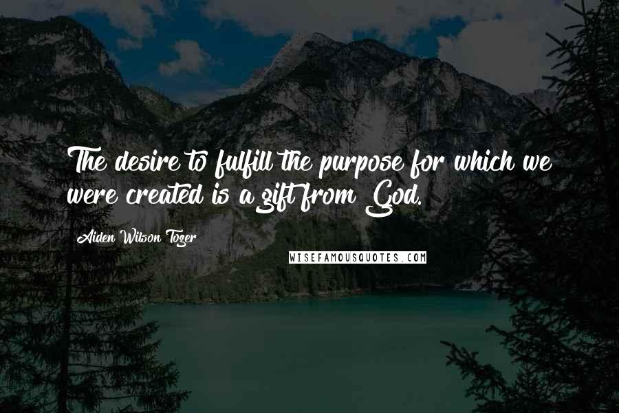 Aiden Wilson Tozer Quotes: The desire to fulfill the purpose for which we were created is a gift from God.