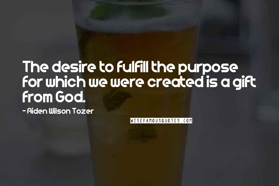 Aiden Wilson Tozer Quotes: The desire to fulfill the purpose for which we were created is a gift from God.