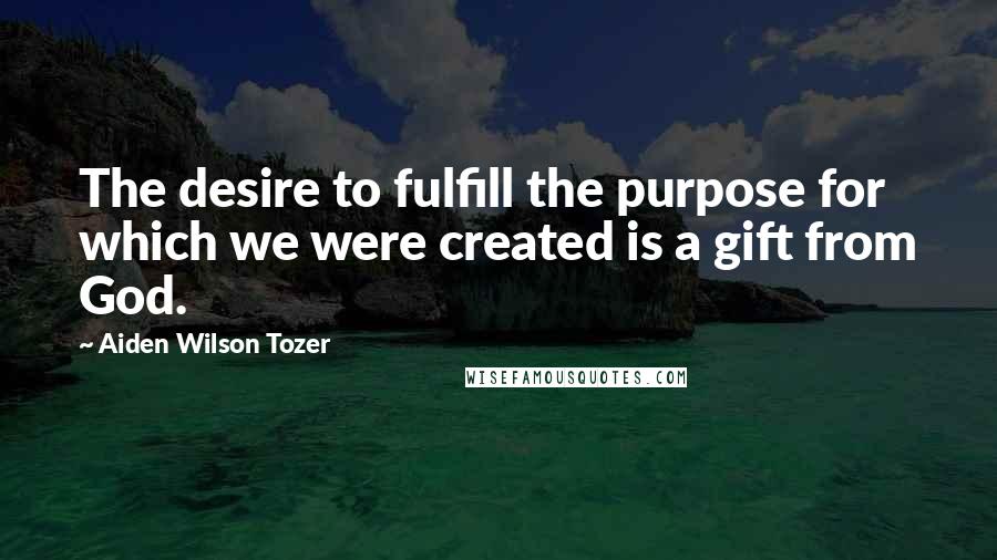 Aiden Wilson Tozer Quotes: The desire to fulfill the purpose for which we were created is a gift from God.