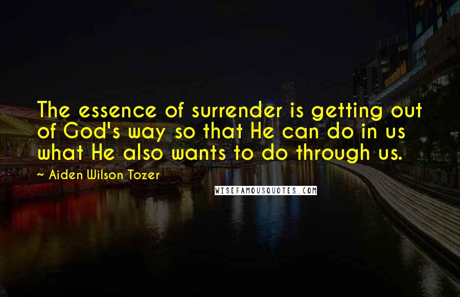 Aiden Wilson Tozer Quotes: The essence of surrender is getting out of God's way so that He can do in us what He also wants to do through us.