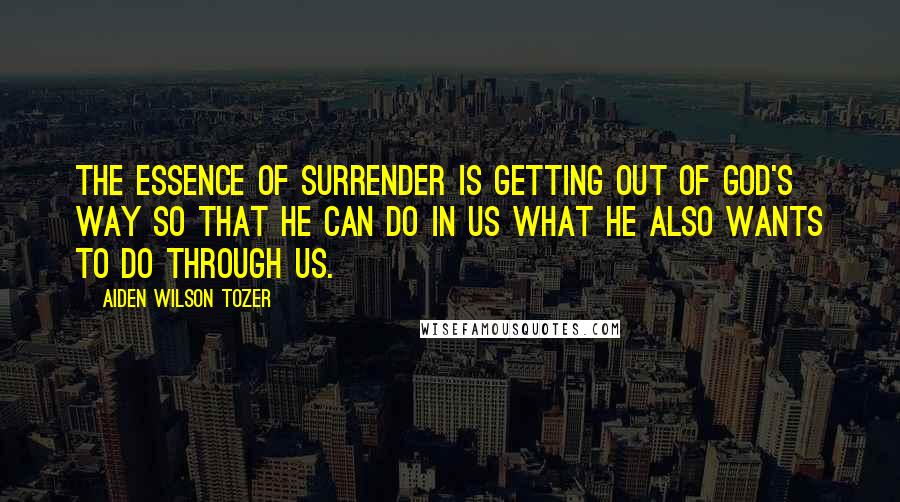 Aiden Wilson Tozer Quotes: The essence of surrender is getting out of God's way so that He can do in us what He also wants to do through us.