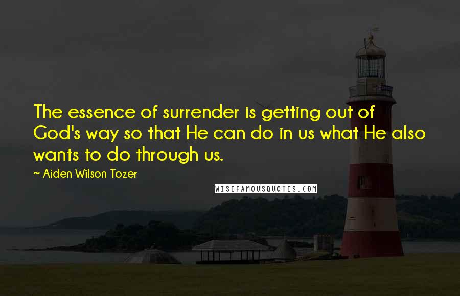 Aiden Wilson Tozer Quotes: The essence of surrender is getting out of God's way so that He can do in us what He also wants to do through us.