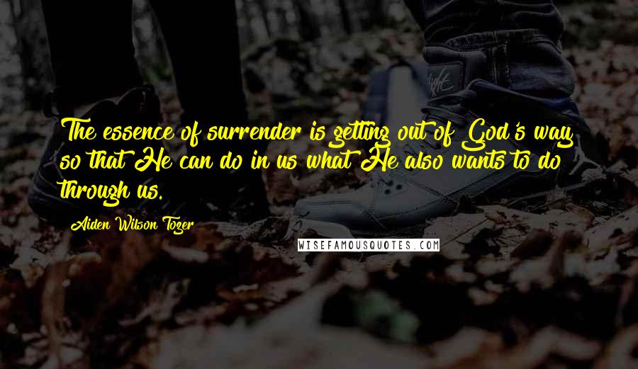 Aiden Wilson Tozer Quotes: The essence of surrender is getting out of God's way so that He can do in us what He also wants to do through us.