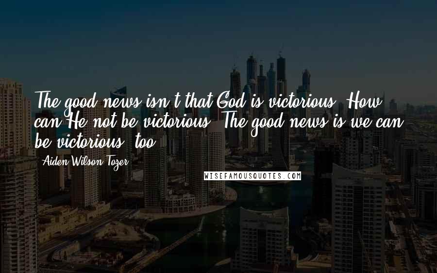 Aiden Wilson Tozer Quotes: The good news isn't that God is victorious. How can He not be victorious? The good news is we can be victorious, too.