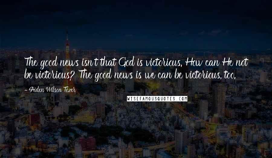 Aiden Wilson Tozer Quotes: The good news isn't that God is victorious. How can He not be victorious? The good news is we can be victorious, too.