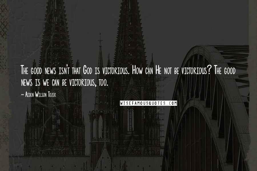 Aiden Wilson Tozer Quotes: The good news isn't that God is victorious. How can He not be victorious? The good news is we can be victorious, too.