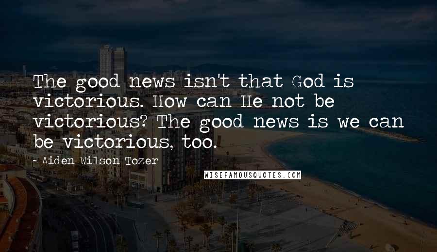 Aiden Wilson Tozer Quotes: The good news isn't that God is victorious. How can He not be victorious? The good news is we can be victorious, too.