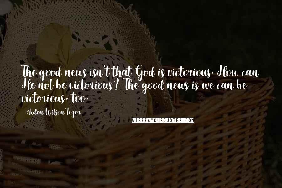 Aiden Wilson Tozer Quotes: The good news isn't that God is victorious. How can He not be victorious? The good news is we can be victorious, too.