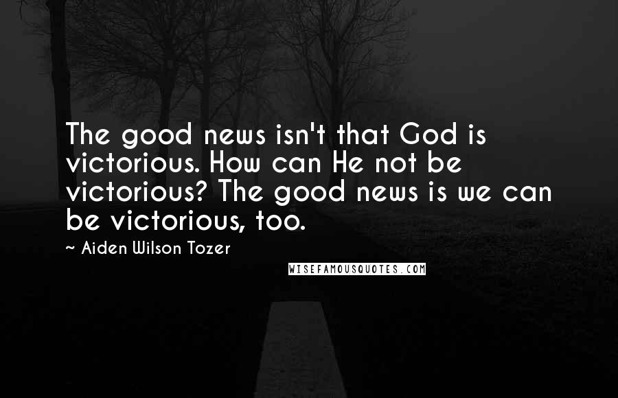 Aiden Wilson Tozer Quotes: The good news isn't that God is victorious. How can He not be victorious? The good news is we can be victorious, too.