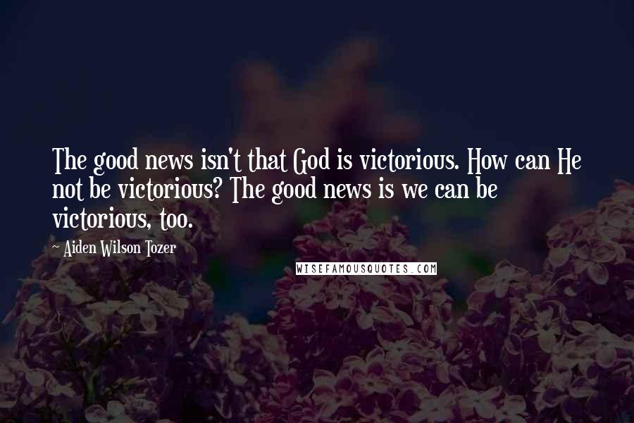 Aiden Wilson Tozer Quotes: The good news isn't that God is victorious. How can He not be victorious? The good news is we can be victorious, too.