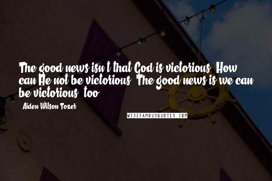 Aiden Wilson Tozer Quotes: The good news isn't that God is victorious. How can He not be victorious? The good news is we can be victorious, too.