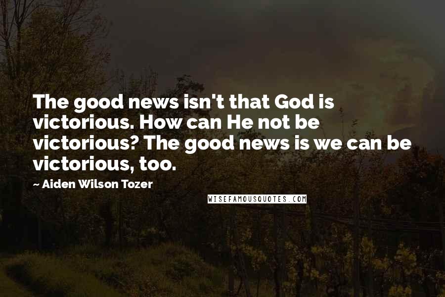 Aiden Wilson Tozer Quotes: The good news isn't that God is victorious. How can He not be victorious? The good news is we can be victorious, too.