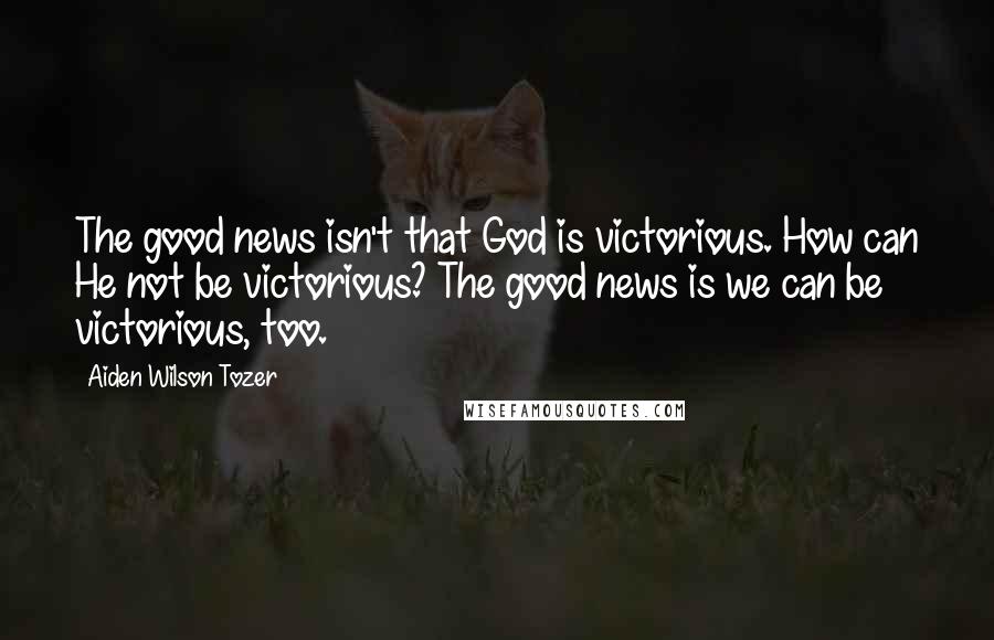 Aiden Wilson Tozer Quotes: The good news isn't that God is victorious. How can He not be victorious? The good news is we can be victorious, too.