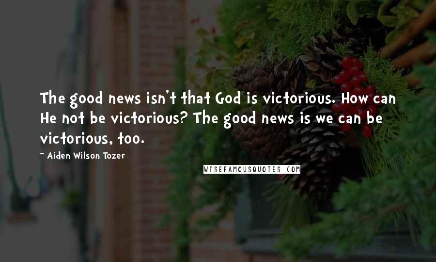 Aiden Wilson Tozer Quotes: The good news isn't that God is victorious. How can He not be victorious? The good news is we can be victorious, too.