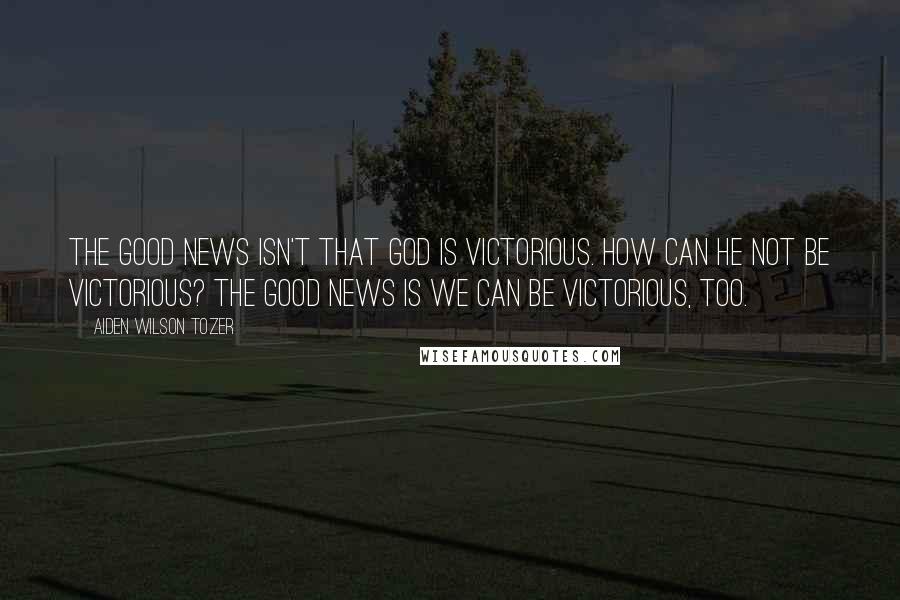 Aiden Wilson Tozer Quotes: The good news isn't that God is victorious. How can He not be victorious? The good news is we can be victorious, too.