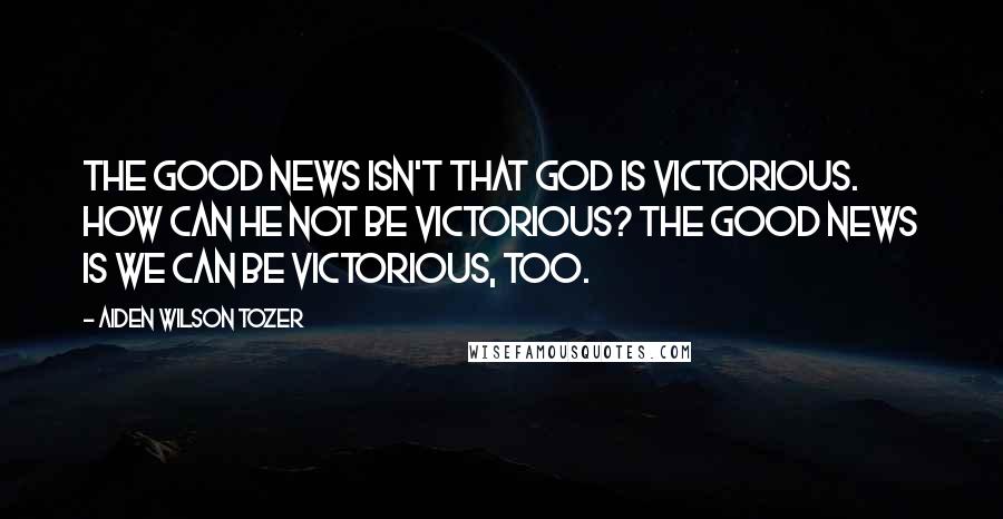 Aiden Wilson Tozer Quotes: The good news isn't that God is victorious. How can He not be victorious? The good news is we can be victorious, too.