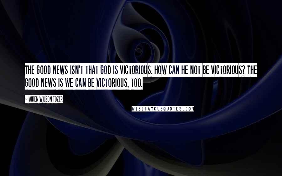 Aiden Wilson Tozer Quotes: The good news isn't that God is victorious. How can He not be victorious? The good news is we can be victorious, too.