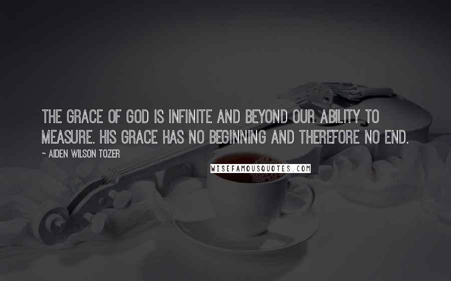 Aiden Wilson Tozer Quotes: The grace of God is infinite and beyond our ability to measure. His grace has no beginning and therefore no end.