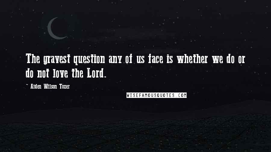 Aiden Wilson Tozer Quotes: The gravest question any of us face is whether we do or do not love the Lord.