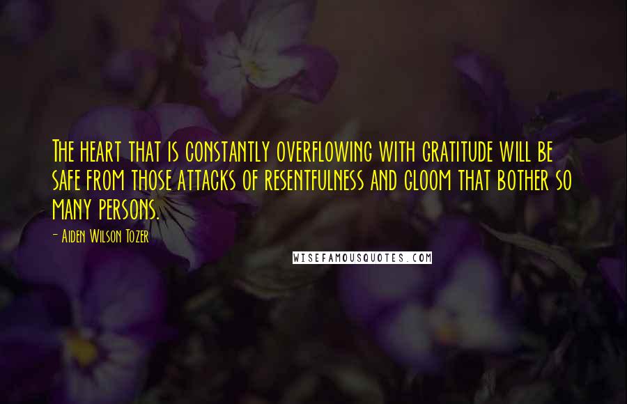 Aiden Wilson Tozer Quotes: The heart that is constantly overflowing with gratitude will be safe from those attacks of resentfulness and gloom that bother so many persons.