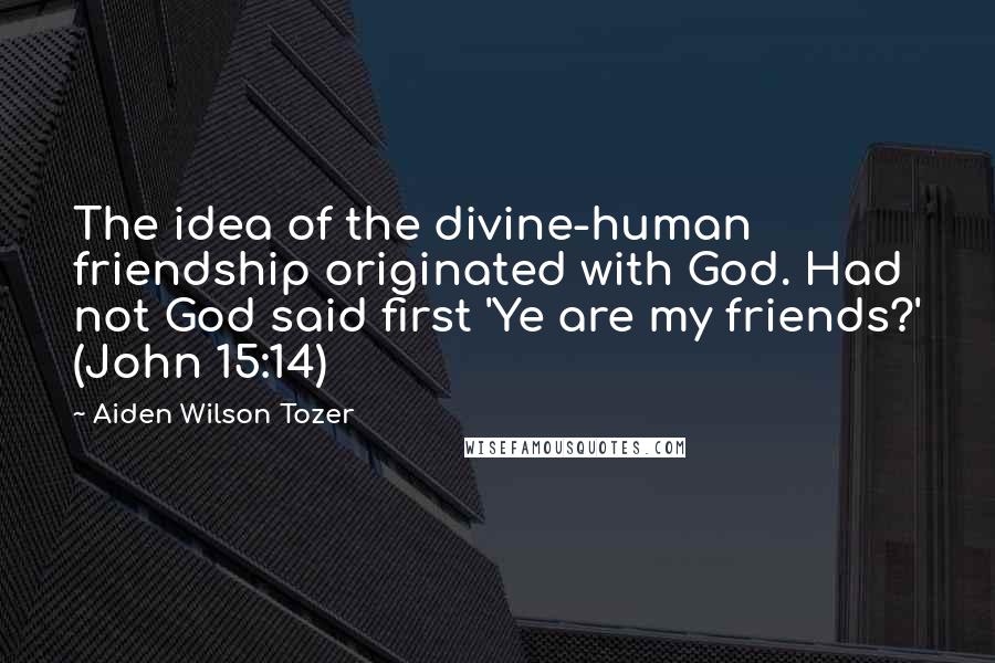 Aiden Wilson Tozer Quotes: The idea of the divine-human friendship originated with God. Had not God said first 'Ye are my friends?' (John 15:14)