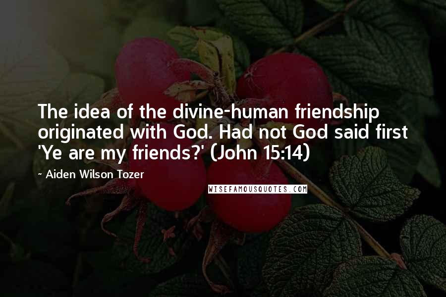 Aiden Wilson Tozer Quotes: The idea of the divine-human friendship originated with God. Had not God said first 'Ye are my friends?' (John 15:14)