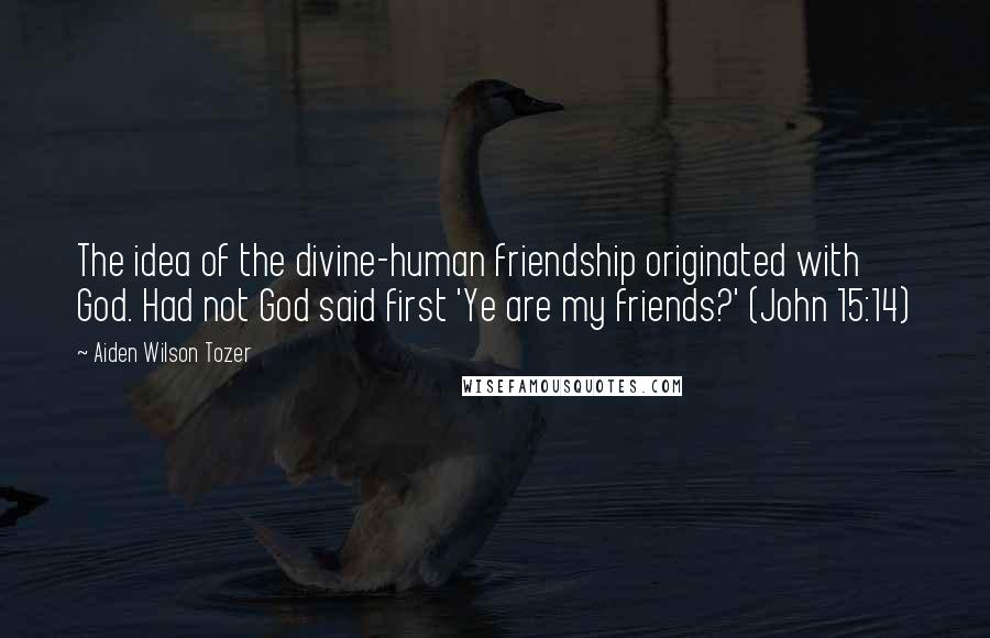 Aiden Wilson Tozer Quotes: The idea of the divine-human friendship originated with God. Had not God said first 'Ye are my friends?' (John 15:14)