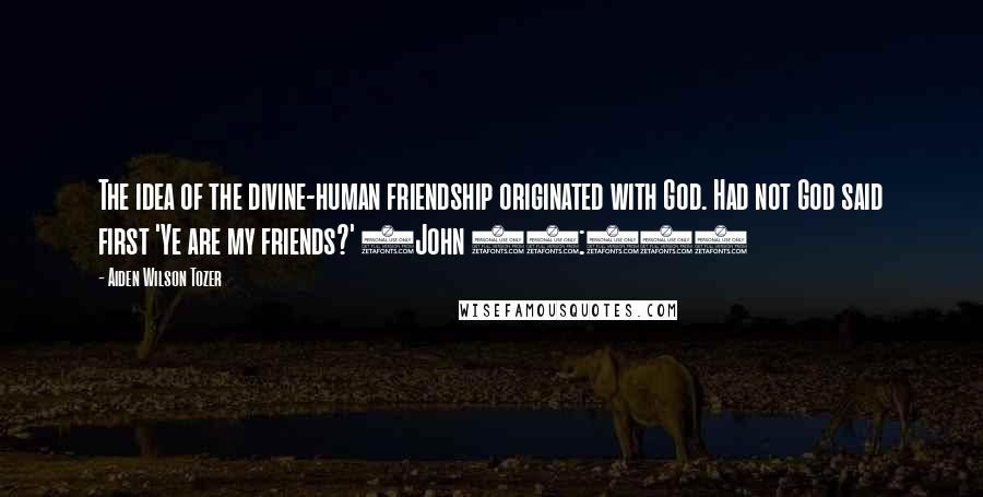 Aiden Wilson Tozer Quotes: The idea of the divine-human friendship originated with God. Had not God said first 'Ye are my friends?' (John 15:14)