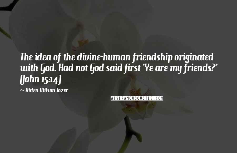 Aiden Wilson Tozer Quotes: The idea of the divine-human friendship originated with God. Had not God said first 'Ye are my friends?' (John 15:14)