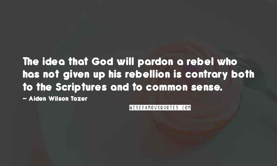 Aiden Wilson Tozer Quotes: The idea that God will pardon a rebel who has not given up his rebellion is contrary both to the Scriptures and to common sense.