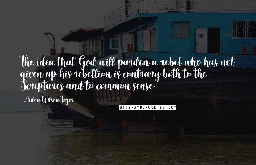 Aiden Wilson Tozer Quotes: The idea that God will pardon a rebel who has not given up his rebellion is contrary both to the Scriptures and to common sense.