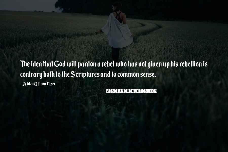 Aiden Wilson Tozer Quotes: The idea that God will pardon a rebel who has not given up his rebellion is contrary both to the Scriptures and to common sense.