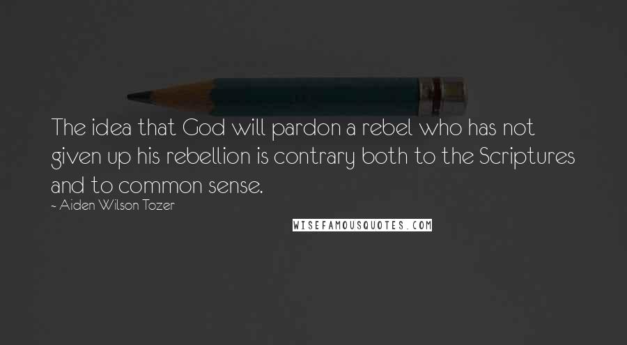 Aiden Wilson Tozer Quotes: The idea that God will pardon a rebel who has not given up his rebellion is contrary both to the Scriptures and to common sense.